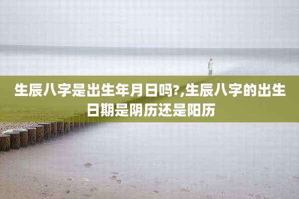 生辰八字是出生年月日吗?,生辰八字的出生日期是阴历还是阳历