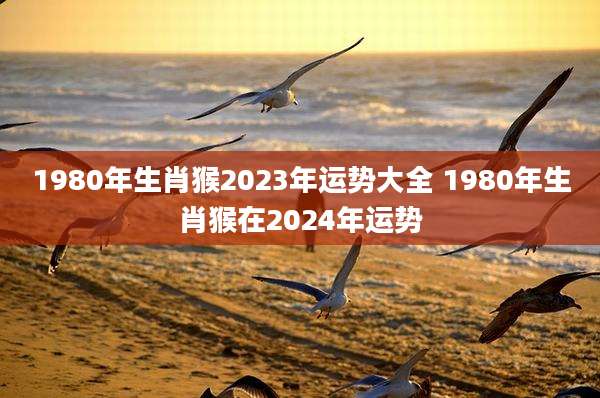 1980年生肖猴2023年运势大全 1980年生肖猴在2024年运势