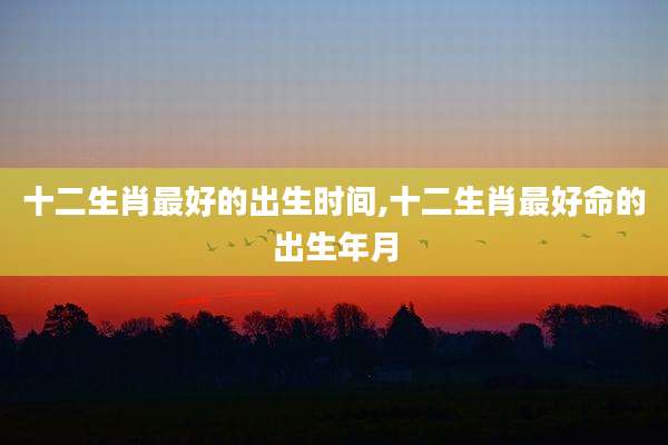 十二生肖最好的出生时间,十二生肖最好命的出生年月