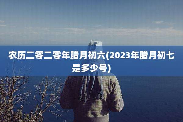 农历二零二零年腊月初六(2023年腊月初七是多少号)