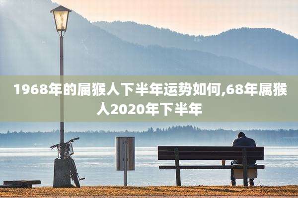 1968年的属猴人下半年运势如何,68年属猴人2020年下半年