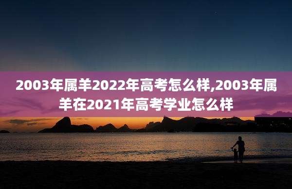2003年属羊2022年高考怎么样,2003年属羊在2021年高考学业怎么样