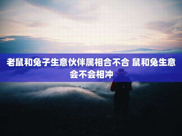 老鼠和兔子生意伙伴属相合不合 鼠和兔生意会不会相冲