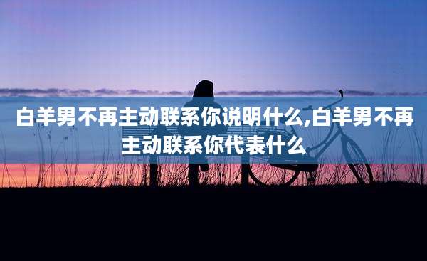 白羊男不再主动联系你说明什么,白羊男不再主动联系你代表什么