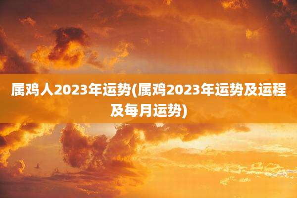 属鸡人2023年运势(属鸡2023年运势及运程及每月运势)