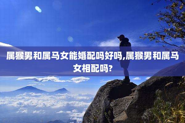 属猴男和属马女能婚配吗好吗,属猴男和属马女相配吗?