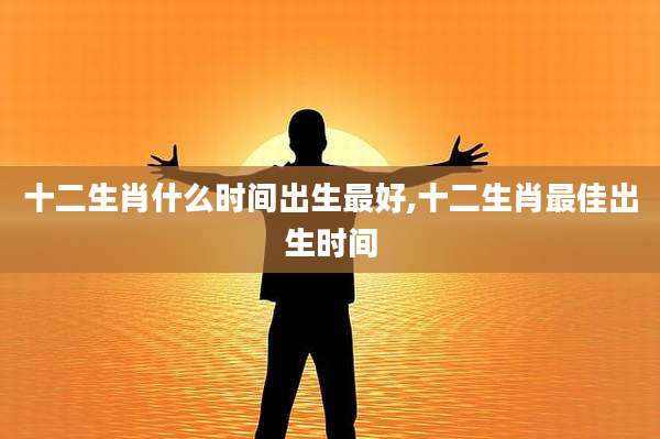 十二生肖什么时间出生最好,十二生肖最佳出生时间