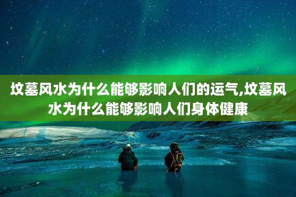 坟墓风水为什么能够影响人们的运气,坟墓风水为什么能够影响人们身体健康