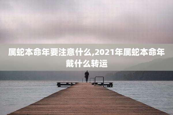 属蛇本命年要注意什么,2021年属蛇本命年戴什么转运