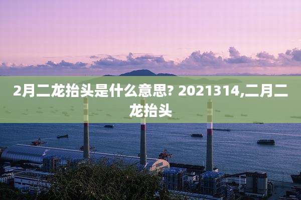 2月二龙抬头是什么意思? 2021314,二月二龙抬头