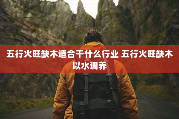 五行火旺缺木适合干什么行业 五行火旺缺木以水调养