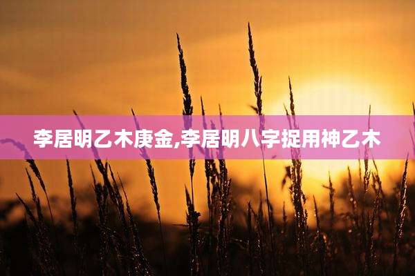 李居明乙木庚金,李居明八字捉用神乙木
