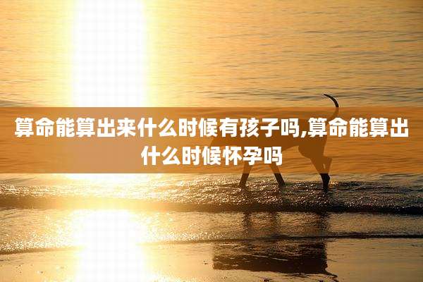 算命能算出来什么时候有孩子吗,算命能算出什么时候怀孕吗