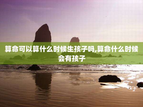 算命可以算什么时候生孩子吗,算命什么时候会有孩子