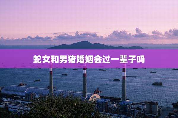 蛇女和男猪婚姻会过一辈子吗