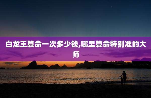 白龙王算命一次多少钱,哪里算命特别准的大师