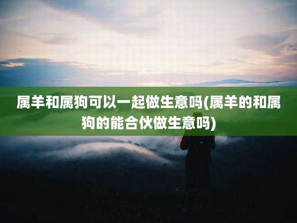 属羊和属狗可以一起做生意吗(属羊的和属狗的能合伙做生意吗)