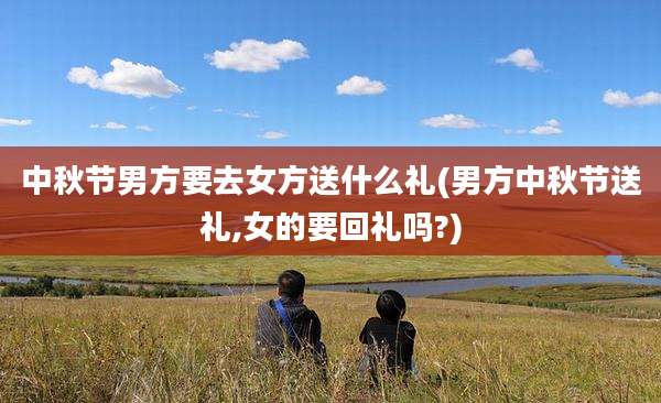 中秋节男方要去女方送什么礼(男方中秋节送礼,女的要回礼吗?)
