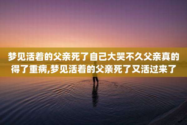 梦见活着的父亲死了自己大哭不久父亲真的得了重病,梦见活着的父亲死了又活过来了