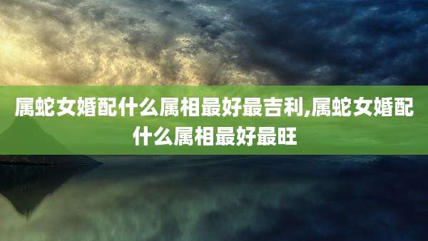 属蛇女婚配什么属相最好最吉利,属蛇女婚配什么属相最好最旺