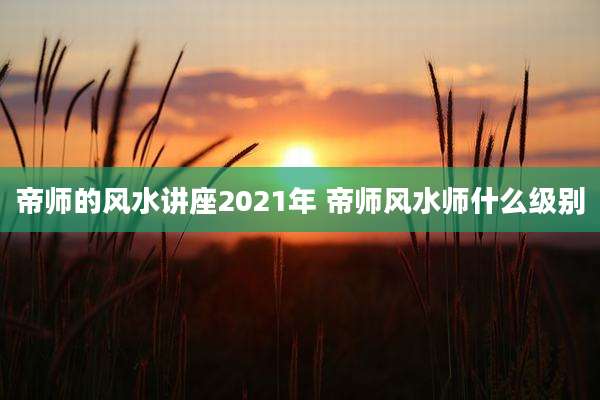 帝师的风水讲座2021年 帝师风水师什么级别