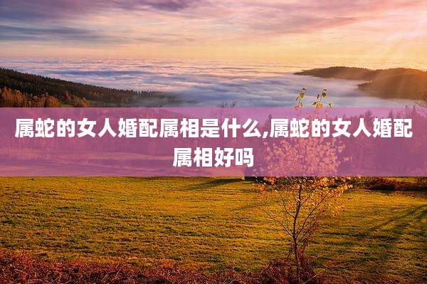 属蛇的女人婚配属相是什么,属蛇的女人婚配属相好吗