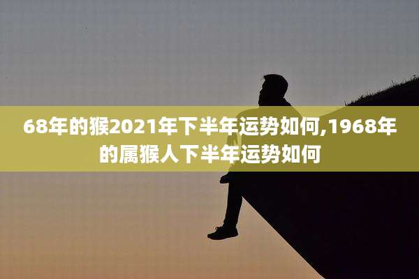 68年的猴2021年下半年运势如何,1968年的属猴人下半年运势如何