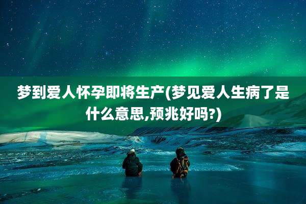 梦到爱人怀孕即将生产(梦见爱人生病了是什么意思,预兆好吗?)