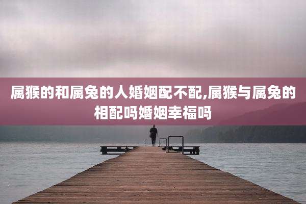 属猴的和属兔的人婚姻配不配,属猴与属兔的相配吗婚姻幸福吗