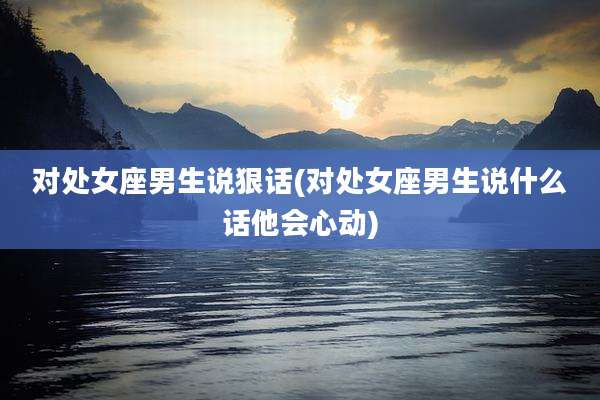 对处女座男生说狠话(对处女座男生说什么话他会心动)