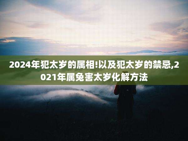 2024年犯太岁的属相!以及犯太岁的禁忌,2021年属兔害太岁化解方法