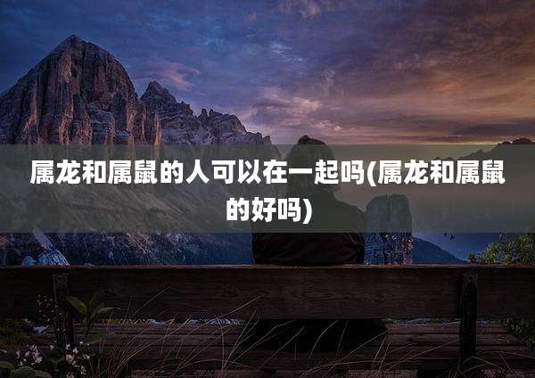 属龙和属鼠的人可以在一起吗(属龙和属鼠的好吗)