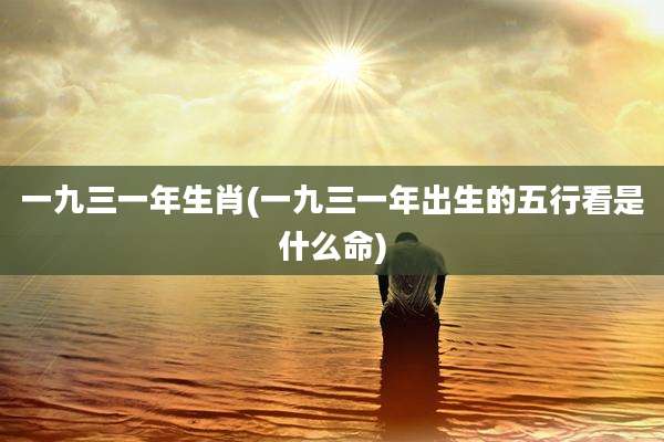 一九三一年生肖(一九三一年出生的五行看是什么命)
