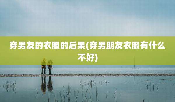 穿男友的衣服的后果(穿男朋友衣服有什么不好)