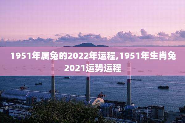 1951年属兔的2022年运程,1951年生肖兔2021运势运程