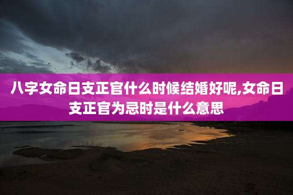八字女命日支正官什么时候结婚好呢,女命日支正官为忌时是什么意思