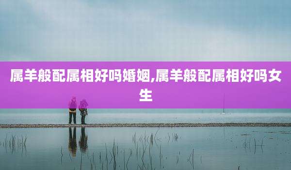 属羊般配属相好吗婚姻,属羊般配属相好吗女生