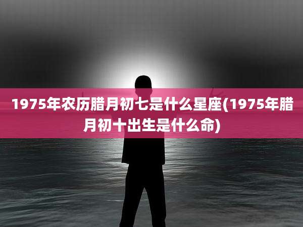 1975年农历腊月初七是什么星座(1975年腊月初十出生是什么命)