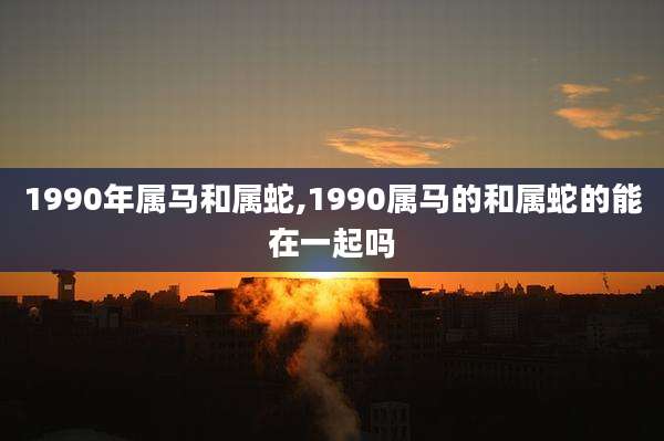 1990年属马和属蛇,1990属马的和属蛇的能在一起吗