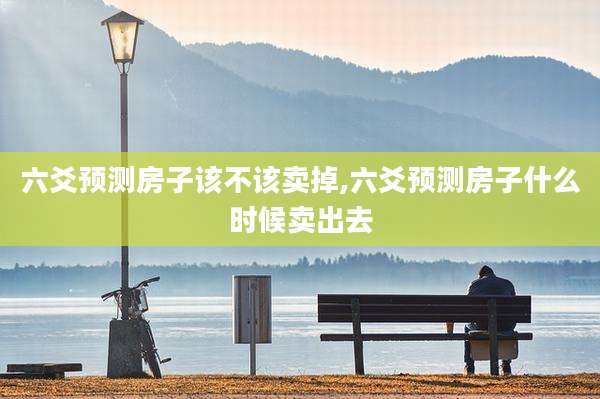 六爻预测房子该不该卖掉,六爻预测房子什么时候卖出去