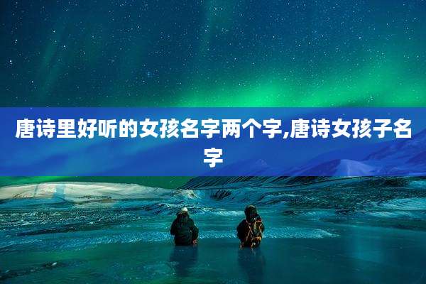 唐诗里好听的女孩名字两个字,唐诗女孩子名字