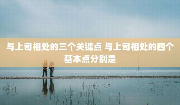 与上司相处的三个关键点 与上司相处的四个基本点分别是