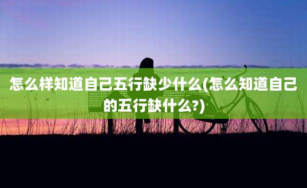怎么样知道自己五行缺少什么(怎么知道自己的五行缺什么?)