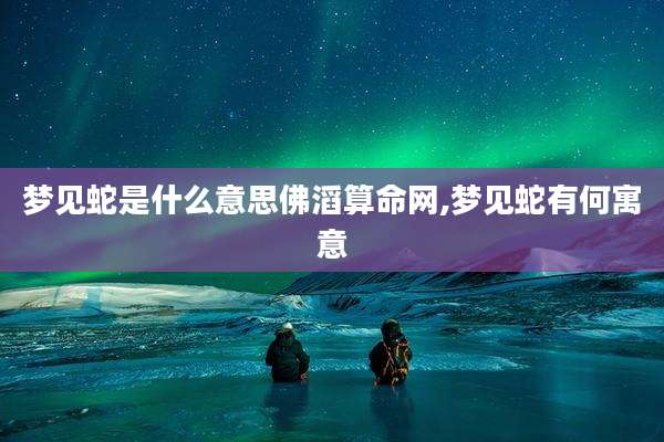 梦见蛇是什么意思佛滔算命网,梦见蛇有何寓意