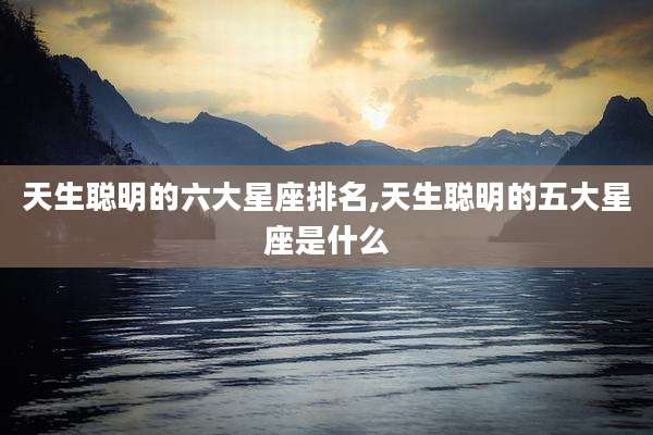 天生聪明的六大星座排名,天生聪明的五大星座是什么