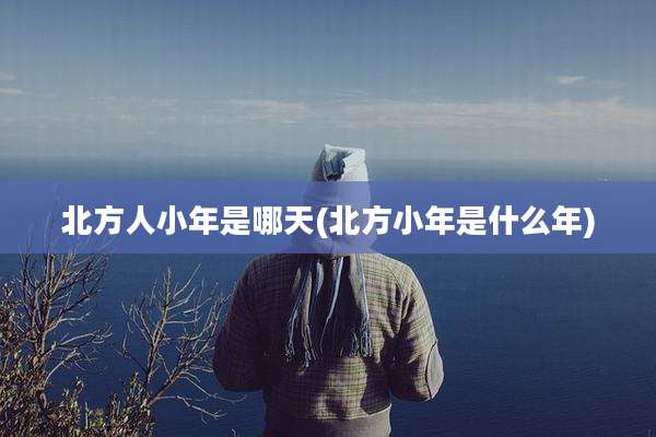 北方人小年是哪天(北方小年是什么年)