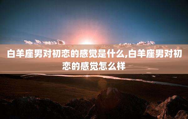 白羊座男对初恋的感觉是什么,白羊座男对初恋的感觉怎么样