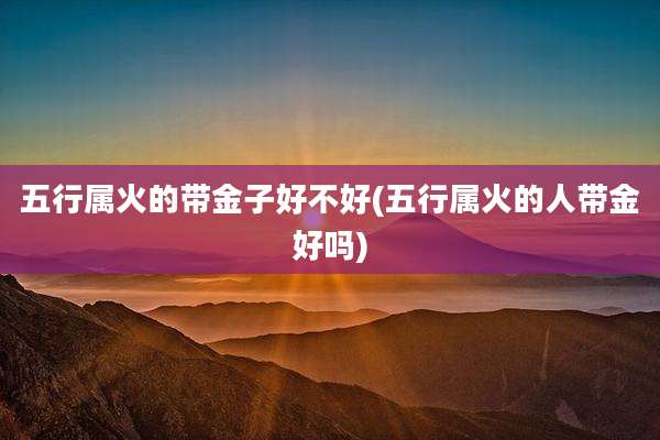 五行属火的带金子好不好(五行属火的人带金好吗)