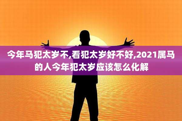 今年马犯太岁不,看犯太岁好不好,2021属马的人今年犯太岁应该怎么化解