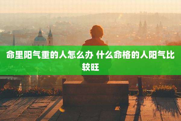 命里阳气重的人怎么办 什么命格的人阳气比较旺